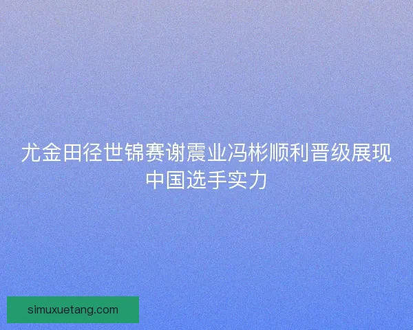 尤金田径世锦赛谢震业冯彬顺利晋级展现中国选手实力 尤金田径世锦赛谢震业冯彬顺利晋级展现中国选手实力