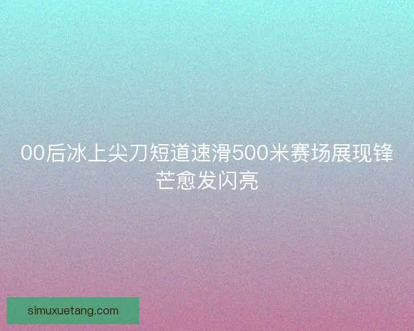 00后冰上尖刀短道速滑500米赛场展现锋芒愈发闪亮