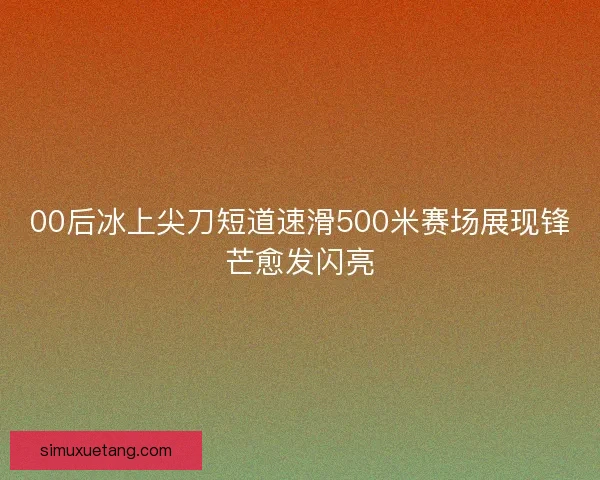 00后冰上尖刀短道速滑500米赛场展现锋芒愈发闪亮